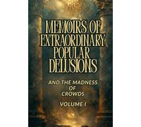 MEMOIRS OF EXTRAORDINARY POPULAR DELUSIONS AND THE MADNESS OF CROWDS - VOLUME I: A Historical Exploration of Mass Hysteria, Financial Bubbles, Irrational Beliefs, and the Psychology of Crowds