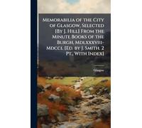 Memorabilia of the City of Glasgow, Selected [By J. Hill] From the Minute Books of the Burgh, Mdlxxxviii-Mdccl [Ed. by J. Smith. 2 Pt., With Index]