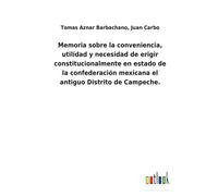 Memoria Sobre La Conveniencia, Utilidad Y Necesidad De Erigir Constitucionalmente En Estado De La Confederación Mexicana El Antiguo Distrito De Campeche.