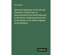 Memorial Addresses on the Life and Character of Rush Clark, (A Representative from Iowa) Delivered in the House of Representatives and in the Senate, Forty-sixth Congress, Second Session