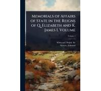 Memorials Of Affairs Of State In The Reigns Of Q. Elizabeth And K. James I. Volume