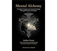 Mental Alchemy: Transform Trauma into Creative Energy Through Hermetic Principles: Unlock Your Inner Potential Through the Ancient Wisdom of Alchemy