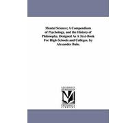 Mental Science; A Compendium Of Psychology, And The History Of Philosophy, Designed As A Text-Book For High-Schools And Colleges. By Alexander Bain.