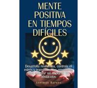 Mente positiva en tiempos difíciles: Desarrolla resiliencia, controla el estrés y transforma tus emociones para avanzar sin importar los obstáculos
