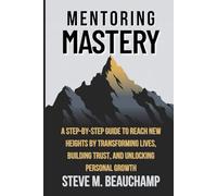 Mentoring Mastery: A STEP-BY-STEP GUIDE TO REACH NEW HEIGHTS BY TRANSFORMING LIVES, BUILDING TRUST, AND UNLOCKING PERSONAL GROWTH