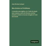 Mes doutes ou Problèmes: A resoudre sans algèbre, et a l'aide du simple sens commun, suivis de diverses recettes propres a rendre la vue aux aveugles et l'ouie aux sourds