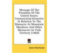 Message of the President of the United States: Communicating Information in Relation to the Massacre at Mountain Meadows and Other Massacres in Utah T Buchanan, James (Auteur)