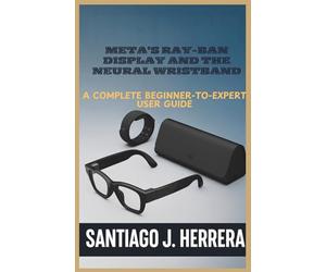 Meta’s Ray-Ban Display and Neural Wristband: The Complete Beginner-to-Expert User Guide: Learn Setup, Navigation, Personalization, Hidden Shortcuts, and Troubleshooting with Step-by-Step Tutorials