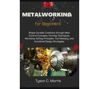 METALWORKING FOR BEGINNERS: Shape Durable Creations through Heat Control Concepts, Forming Techniques, Workshop Safety Principles, Tool Mastery, and Functional Design Strategies