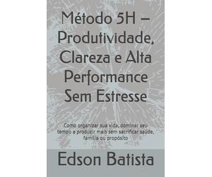 Método 5H - Produtividade, Clareza e Alta Performance Sem Estresse: Como organizar sua vida, dominar seu tempo e produzir mais sem sacrificar saúde, família ou propósito