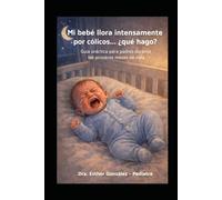Mi bebé llora intensamente por cólicos,... ¿ qué hago?: Guía practica para padres durante los primeros meses de vida