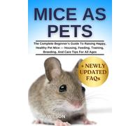 MICE AS PETS: The Complete Beginner’s Guide To Raising Happy, Healthy Pet Mice - Housing, Feeding, Training, Breeding, And Care Tips For All Ages