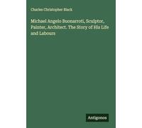 Michael Angelo Buonarroti, Sculptor, Painter, Architect. The Story of His Life and Labours