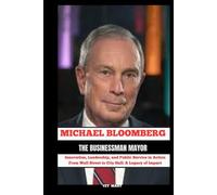 MICHAEL BLOOMBERG The Businessman Mayor: Innovation, Leadership, and Public Service in Action From Wall Street to City Hall : A Legacy of Impact