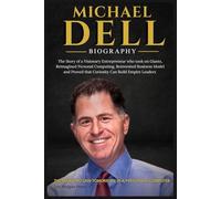 MICHAEL DELL BIOGRAPHY: The Story of a Visionary Entrepreneur Who Took on Giants, Reimagined Personal Computing, Reinvented Business Model, and Proved That Curiosity Can Build Empires Leader
