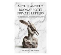 Michelangelo Buonarroti's Private Letters: The Human Side of the Genius: Life, Toil, and Thoughts Through His Original Writings