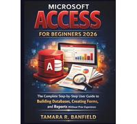 MICROSOFT ACCESS FOR BEGINNERS 2026: The Complete Step-by-Step User Guide to Building Databases, Creating Forms, and Reports Without Prior Experience