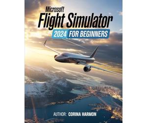 Microsoft Flight Simulator For Beginners: The Complete Guide to Master Realistic Flight, Advanced Techniques, World Exploration, and Customization in the Ultimate Flight Experience in MFS24