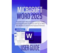 MICROSOFT WORD 2025 USER GUIDE: Complete Expert Manual on how to Create, Format and Design Beautiful Documents with Tips on Office 365, Windows 12 and Essential Keyboard Shortcuts
