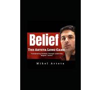 Mikel Arteta: Belief - Long Game And How Leadership and Philosophy Transformed The Game Of Football Beyond Style And Tactics Revolution Of Arsenal FC Era
