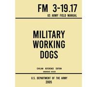 Military Working Dogs FM 3-19.17 US Army Field Manual (2005 Civilian Reference Edition): Unabridged Handbook of Army Canine Training Protocols, Historic Use of Dogs, and Animal Employment Programs