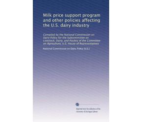 Milk price support program and other policies affecting the U.S. dairy industry: Compiled by the National Commission on Dairy Policy for the ... on Agriculture, U.S. House of Representatives