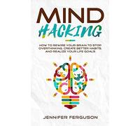 Mind Hacking: How To Rewire Your Brain To Stop Overthinking, Create Better Habits And Realize Your Life Goals