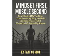 Mindset First, Muscle Second: Rewire Your Brain, Transform Your Body, and Build a Lifelong Fitness Habit - Shaped by Life, Backed by Science