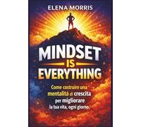 MINDSET IS EVERYTHING: Come costruire una mentalità di crescita per migliorare la tua vita, ogni giorno
