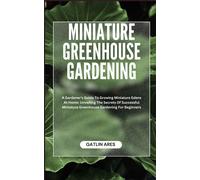 Miniature Greenhouse Gardening: A Gardener's Guide To Growing Miniature Edens At Home: Unveiling The Secrets Of Successful Miniature Greenhouse Gardening For Beginners