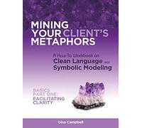 Mining Your Client's Metaphors: A How-To Workbook on Clean Language and Symbolic Modeling, Basics Part I: Facilitating Clarity
