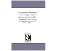Mirror Of Modern Democracy: A History Of The Democratic Party, From Its Organization In 1825, To Its Last Great Achievement, The Rebellion Of 1861