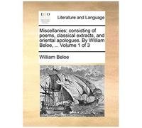 Miscellanies: Consisting Of Poems, Classical Extracts, And Oriental Apologues. By William Beloe, ... Volume 1 Of 3