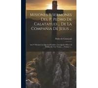 Misiones Y Sermones Del P. Pedro De Calatayud ... De La Compañia De Jesus ...: Arte Y Metodo Con Que Las Establece, Las Quales Ofrece Al Publico En Tr
