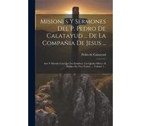 Misiones Y Sermones Del P. Pedro De Calatayud ... De La Compañia De Jesus ...: Arte Y Metodo Con Que Las Establece, Las Quales Ofrece Al Publico En Tr
