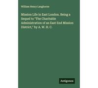 Mission Life in East London. Being a Sequel to "The Charitable Administration of an East End Mission District," by A. W. H. C.