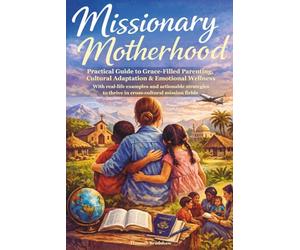 Missionary Motherhood: Practical Guide to Grace-Filled Parenting, Cultural Adaptation & Emotional Wellness with Real-Life Examples and Actionable Strategies to Thrive in Cross-Cultural Mission Fields