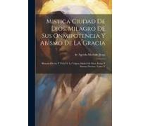 Mistica Ciudad De Dios, Milagro De Sus Onmipotencia Y Abismo De La Gracia: Historia Divina Y Vida De La Virgen, Madre De Dios, Reina Y Senora Nuestre,