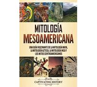 Mitología Mesoamericana: Una Guía Fascinante De La Mitología Maya, La Mitología Azteca, La Mitología Inca Y Los Mitos Centroamericanos