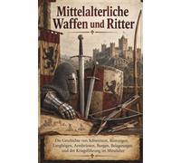 Mittelalterliche Waffen und Ritter: Die Geschichte von Schwertern, Rüstungen, Langbögen, Armbrüsten, Burgen, Belagerungen und der Kriegsführung im Mittelalter