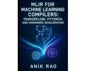 MLIR FOR MACHINE LEARNING COMPILERS: TENSORFLOW, PYTORCH, AND HARDWARE ACCELERATION: Optimize inference and training with dialect design, graph transformations, and custom accelerator code generation