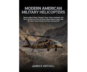 Modern American Military Helicopters: Apache, Black Hawk, Chinook, Huey, Cobra, Seahawk, and the V-22 Osprey of the US Army, Navy, Marine Corps, and Air Force, from Vietnam to Future Vertical Lift