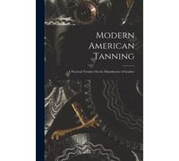 Modern American Tanning: A Practical Treatise On The Manufacture Of Leather