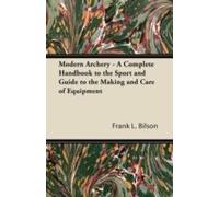 Modern Archery - A Complete Handbook To The Sport And Guide To The Making And Care Of Equipment
