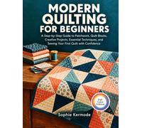 MODERN QUILTING FOR BEGINNERS: A Step-by-Step Guide to Patchwork, Quilt Blocks, Creative Projects, Essential Techniques, and Sewing Your First Quilt with Confidence