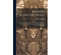 Modern Scientific Whist: The Principles Of The Modern Game Analyzed And Extended, Illustrated By Over Sixty Critical Endings And Annotated Game