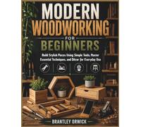 Modern Woodworking for Beginners: Build Stylish Pieces Using Simple Tools, Master Essential Techniques, and Décor for Everyday Use