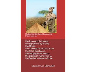 Modest But Significant Explanative Discoveries on the Pyramid of Cheops, the Egyptian Key of Life, the Moais, the Chinese Terracotta Army, the Pit of ... of Puma Punku, the Sardinian Giants' Grave
