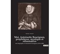 Moi, Antoinette Bourignon, prophétesse, mystique et réformatrice: une biographie d'Antoinette Bourignon (1616-1680)