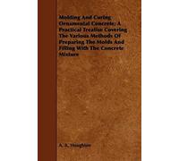 Molding And Curing Ornamental Concrete; A Practical Treatise Covering The Various Methods Of Preparing The Molds And Filling With The Concrete Mixture